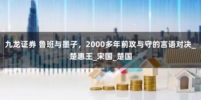 九龙证券 鲁班与墨子，2000多年前攻与守的言语对决_楚惠王_宋国_楚国