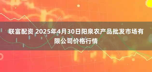 联富配资 2025年4月30日阳泉农产品批发市场有限公司价格行情