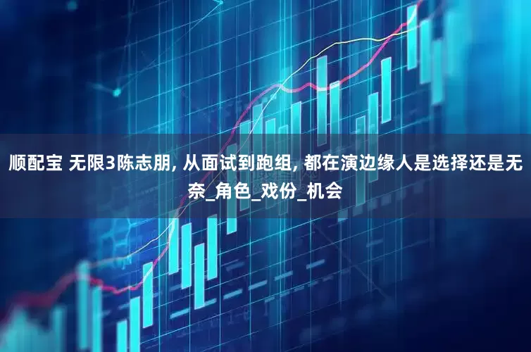 顺配宝 无限3陈志朋, 从面试到跑组, 都在演边缘人是选择还是无奈_角色_戏份_机会
