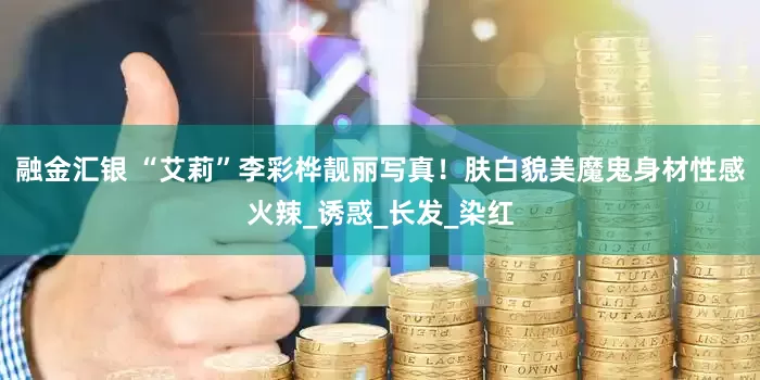 融金汇银 “艾莉”李彩桦靓丽写真！肤白貌美魔鬼身材性感火辣_诱惑_长发_染红