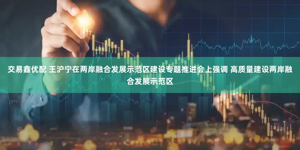 交易鑫优配 王沪宁在两岸融合发展示范区建设专题推进会上强调 高质量建设两岸融合发展示范区