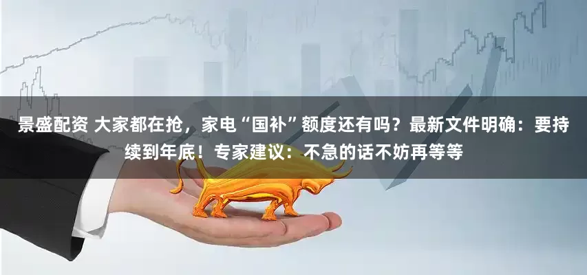 景盛配资 大家都在抢，家电“国补”额度还有吗？最新文件明确：要持续到年底！专家建议：不急的话不妨再等等