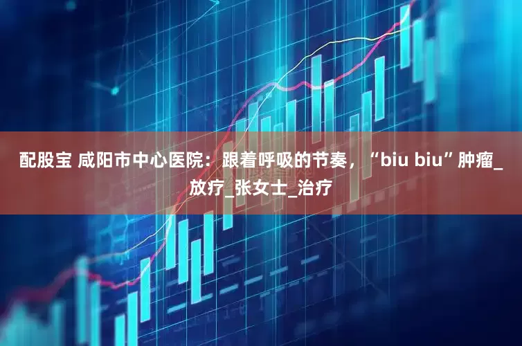 配股宝 咸阳市中心医院：跟着呼吸的节奏，“biu biu”肿瘤_放疗_张女士_治疗