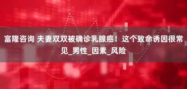 富隆咨询 夫妻双双被确诊乳腺癌！这个致命诱因很常见_男性_因素_风险