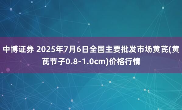 中博证券 2025年7月6日全国主要批发市场黄芪(黄芪节子0.8-1.0cm)价格行情