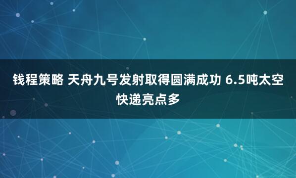 钱程策略 天舟九号发射取得圆满成功 6.5吨太空快递亮点多