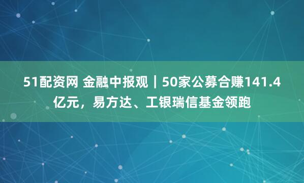 51配资网 金融中报观｜50家公募合赚141.4亿元，易方达、工银瑞信基金领跑