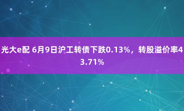 光大e配 6月9日沪工转债下跌0.13%，转股溢价率43.71%
