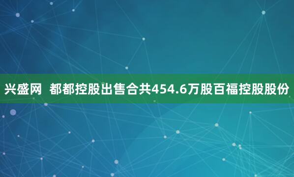 兴盛网  都都控股出售合共454.6万股百福控股股份