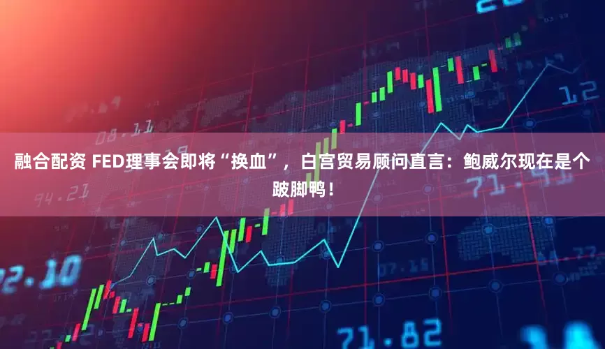 融合配资 FED理事会即将“换血”，白宫贸易顾问直言：鲍威尔现在是个跛脚鸭！